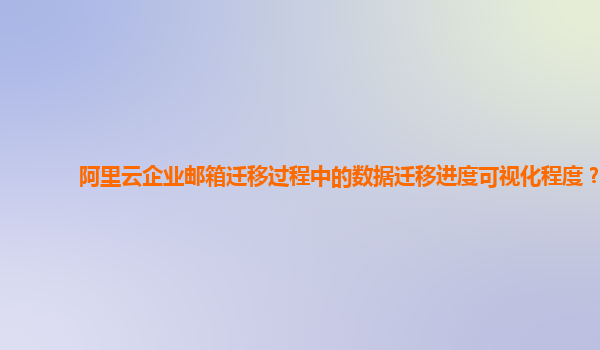 阿里云企业邮箱迁移过程中的数据迁移进度可视化程度？