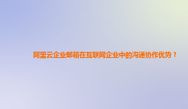 阿里云企业邮箱在互联网企业中的沟通协作优势？
