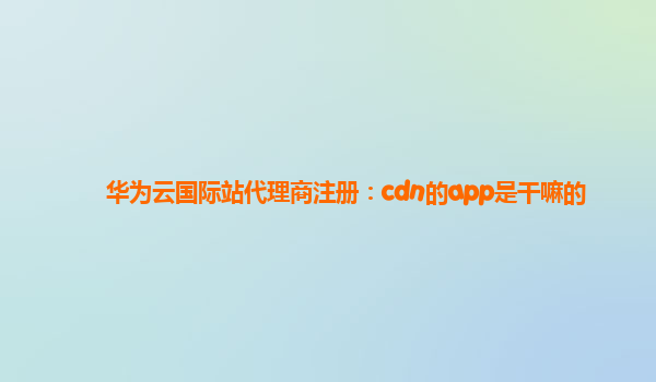 华为云国际站代理商注册：cdn的app是干嘛的