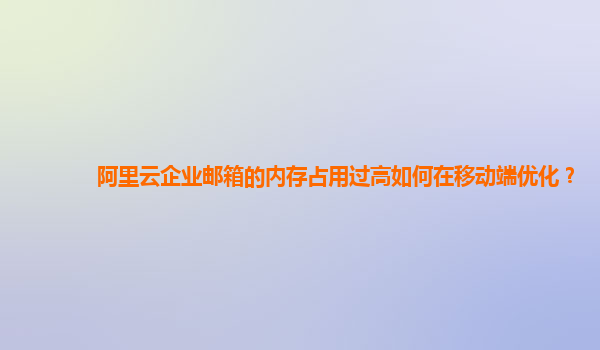 阿里云企业邮箱的内存占用过高如何在移动端优化？
