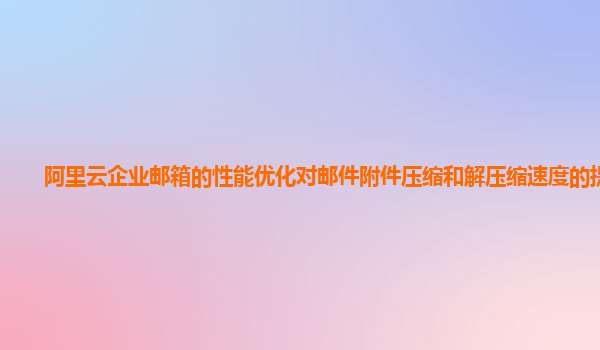 阿里云企业邮箱的性能优化对邮件附件压缩和解压缩速度的提升？