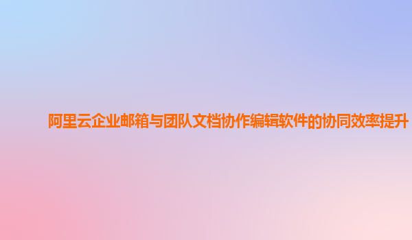 阿里云企业邮箱与团队文档协作编辑软件的协同效率提升？