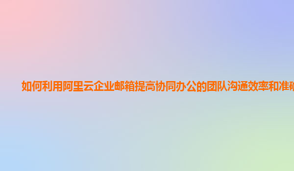 如何利用阿里云企业邮箱提高协同办公的团队沟通效率和准确性？