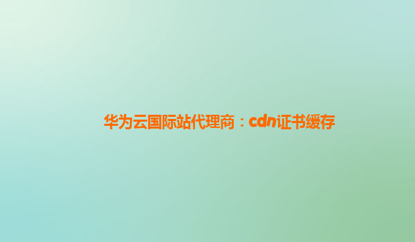 华为云国际站代理商：cdn证书缓存