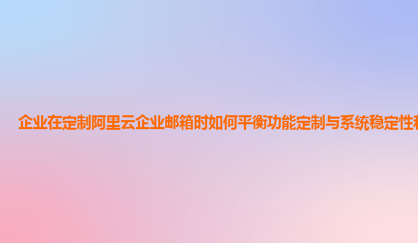 企业在定制阿里云企业邮箱时如何平衡功能定制与系统稳定性和性能？