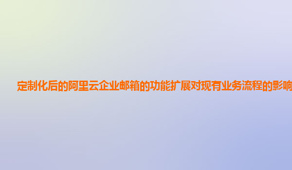 定制化后的阿里云企业邮箱的功能扩展对现有业务流程的影响评估？