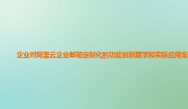 企业对阿里云企业邮箱定制化的功能创新期望和实际应用案例？