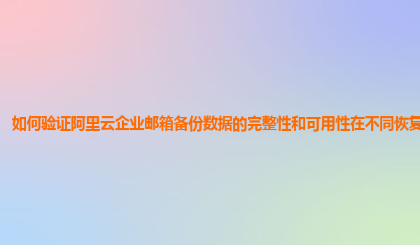 如何验证阿里云企业邮箱备份数据的完整性和可用性在不同恢复场景下？