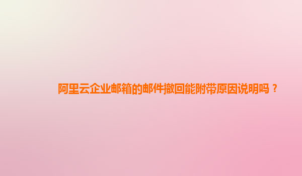 阿里云企业邮箱的邮件撤回能附带原因说明吗？