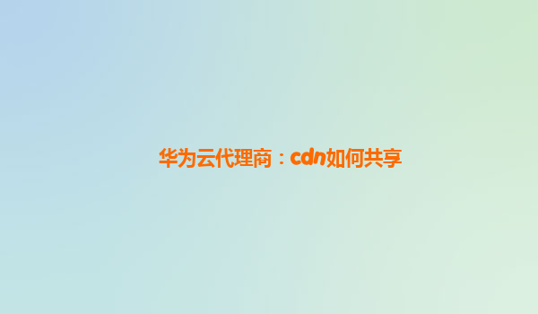 华为云代理商：cdn如何共享