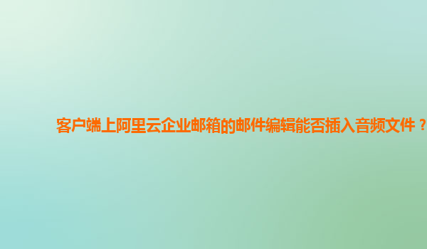 客户端上阿里云企业邮箱的邮件编辑能否插入音频文件？
