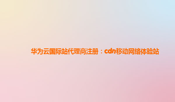 华为云国际站代理商注册：cdn移动网络体验站