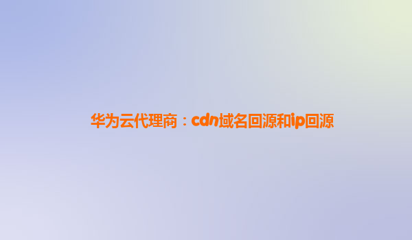 华为云代理商：cdn域名回源和ip回源
