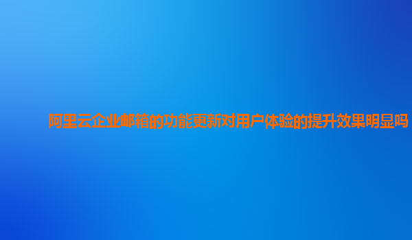 阿里云企业邮箱的功能更新对用户体验的提升效果明显吗？