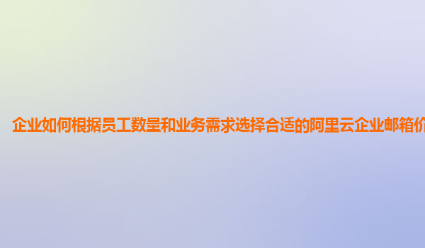 企业如何根据员工数量和业务需求选择合适的阿里云企业邮箱价格方案？