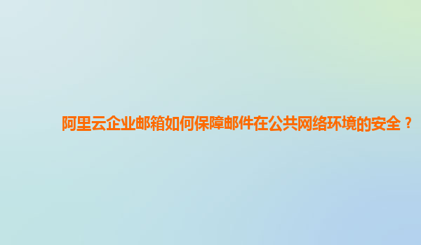 阿里云企业邮箱如何保障邮件在公共网络环境的安全？