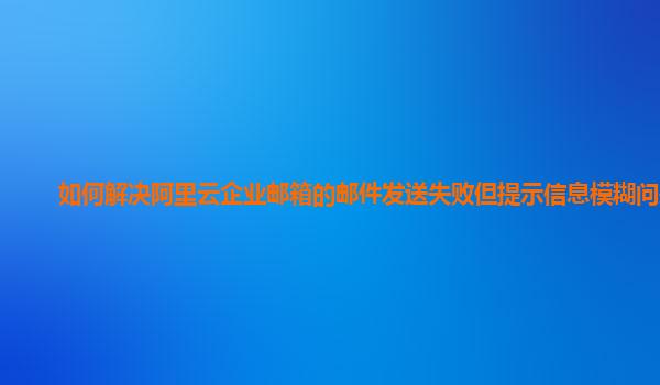 如何解决阿里云企业邮箱的邮件发送失败但提示信息模糊问题？