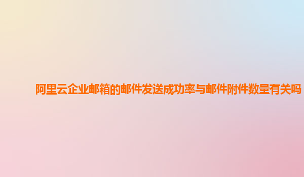 阿里云企业邮箱的邮件发送成功率与邮件附件数量有关吗？