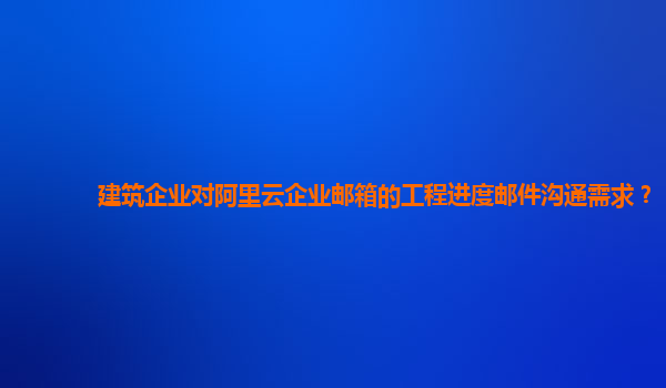 建筑企业对阿里云企业邮箱的工程进度邮件沟通需求？