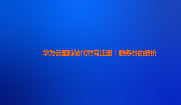华为云国际站代理商注册：服务器的报价