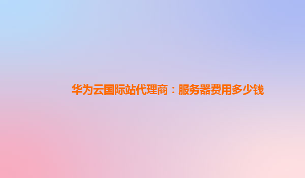 华为云国际站代理商：服务器费用多少钱