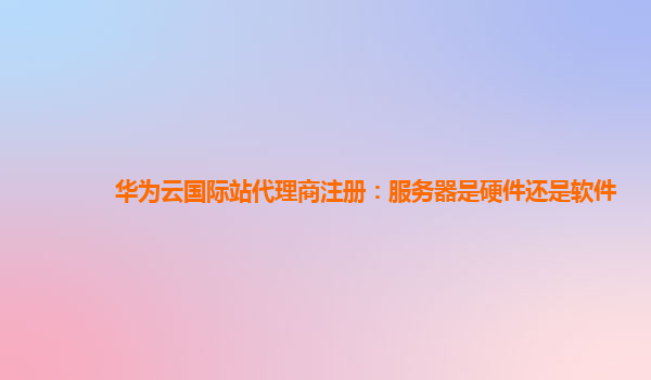 华为云国际站代理商注册：服务器是硬件还是软件