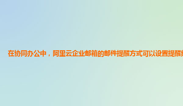 在协同办公中，阿里云企业邮箱的邮件提醒方式可以设置提醒频率吗？