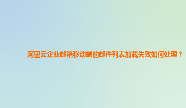 阿里云企业邮箱移动端的邮件列表加载失败如何处理？