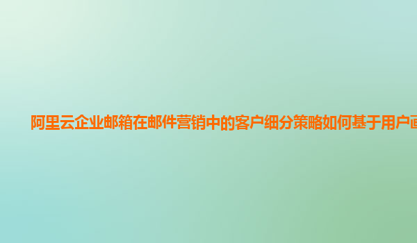 阿里云企业邮箱在邮件营销中的客户细分策略如何基于用户画像？