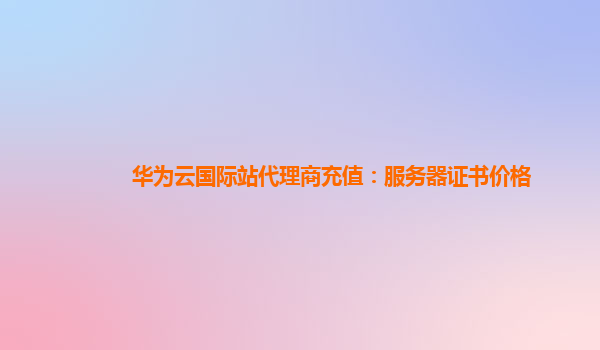 华为云国际站代理商充值：服务器证书价格