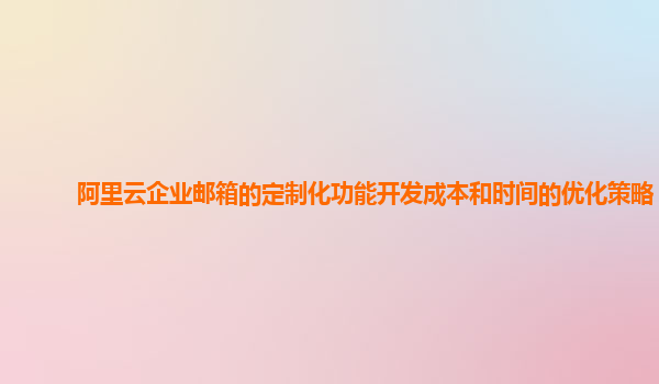 阿里云企业邮箱的定制化功能开发成本和时间的优化策略？