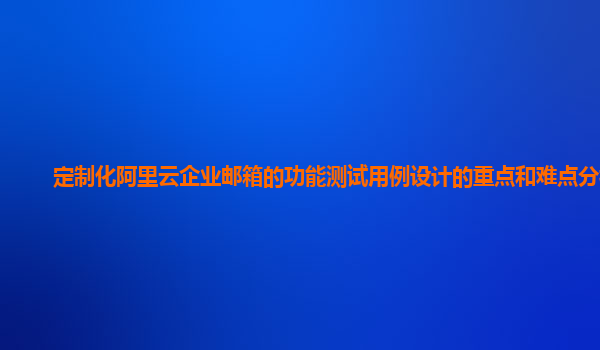定制化阿里云企业邮箱的功能测试用例设计的重点和难点分析？