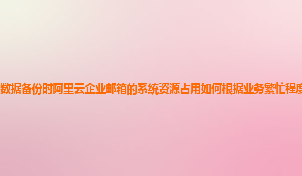 数据备份时阿里云企业邮箱的系统资源占用如何根据业务繁忙程度动态优化？