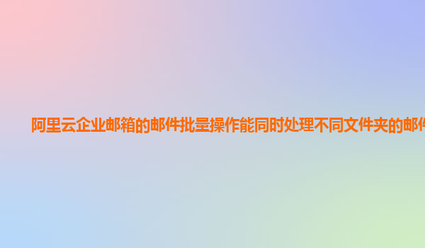 阿里云企业邮箱的邮件批量操作能同时处理不同文件夹的邮件吗？