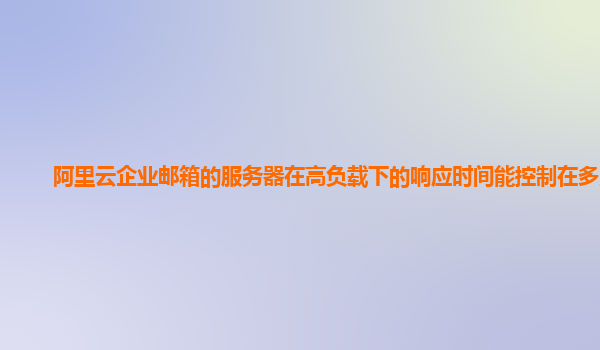 阿里云企业邮箱的服务器在高负载下的响应时间能控制在多少？