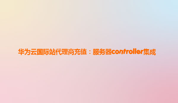 华为云国际站代理商充值：服务器controller集成