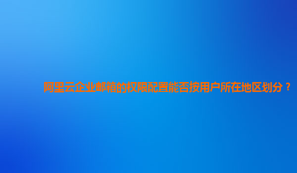 阿里云企业邮箱的权限配置能否按用户所在地区划分？