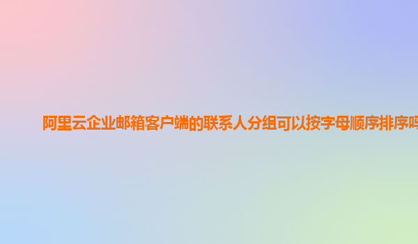 阿里云企业邮箱客户端的联系人分组可以按字母顺序排序吗？