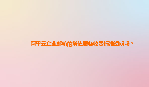 阿里云企业邮箱的增值服务收费标准透明吗？