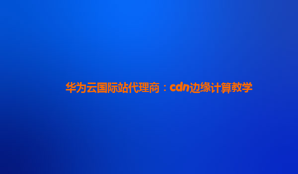 华为云国际站代理商：cdn边缘计算教学