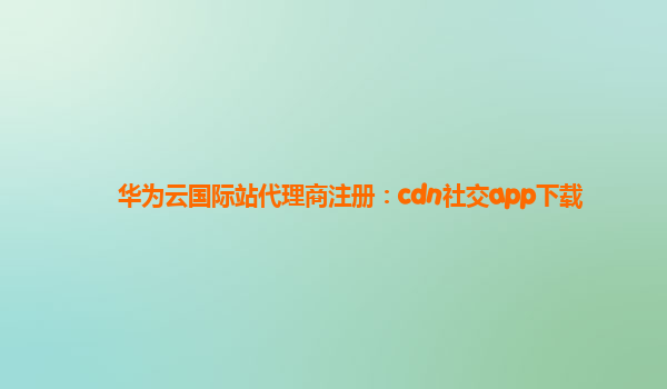 华为云国际站代理商注册：cdn社交app下载