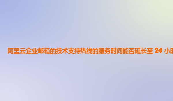 阿里云企业邮箱的技术支持热线的服务时间能否延长至 24 小时？