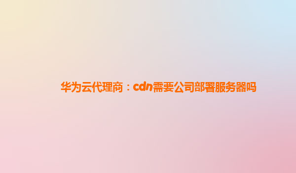 华为云代理商：cdn需要公司部署服务器吗