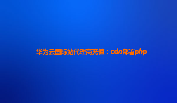 华为云国际站代理商充值：cdn部署php