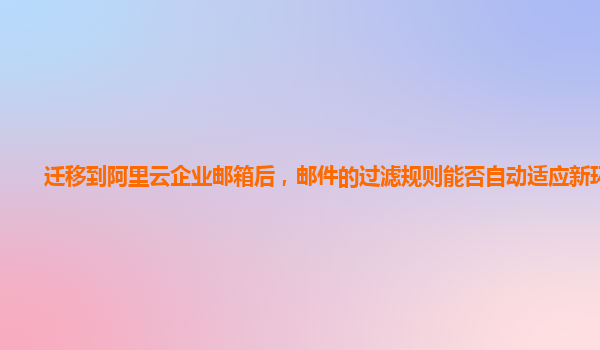 迁移到阿里云企业邮箱后，邮件的过滤规则能否自动适应新环境？
