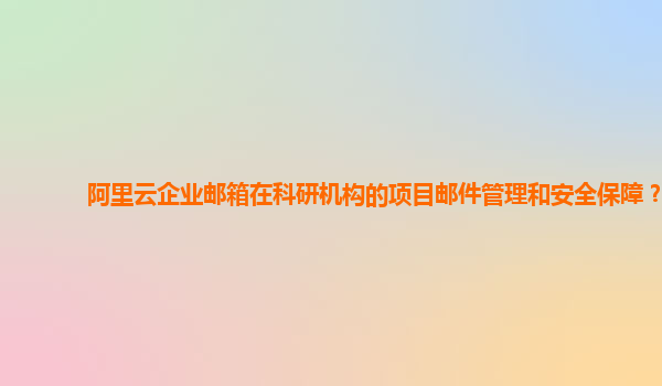 阿里云企业邮箱在科研机构的项目邮件管理和安全保障？