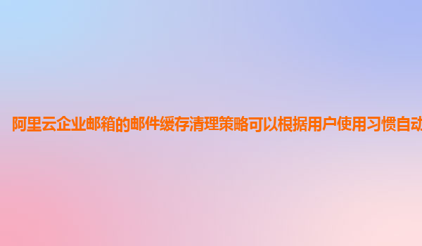 阿里云企业邮箱的邮件缓存清理策略可以根据用户使用习惯自动优化吗？