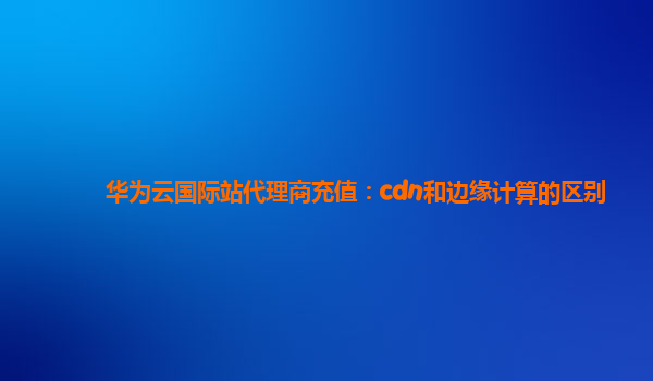 华为云国际站代理商充值：cdn和边缘计算的区别