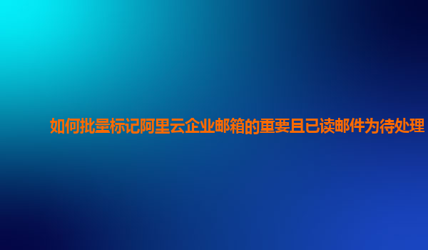 如何批量标记阿里云企业邮箱的重要且已读邮件为待处理？