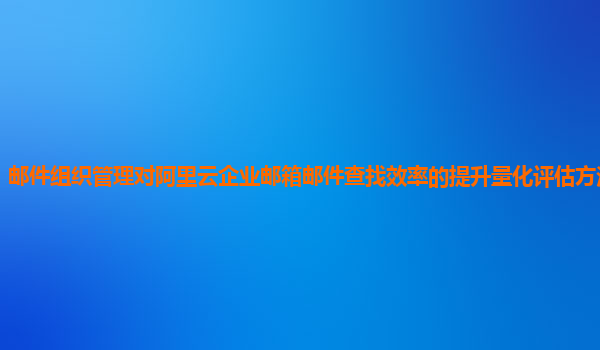 邮件组织管理对阿里云企业邮箱邮件查找效率的提升量化评估方法和指标？